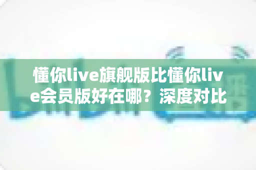 懂你live旗舰版比懂你live会员版好在哪?深度对比解析助你精准选版本 懂你live旗舰版比懂你live会员版好在哪?深度对比解析助你精准选版本