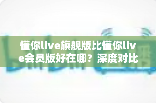 懂你live旗舰版比懂你live会员版好在哪?深度对比解析助你精准选版本 懂你live旗舰版比懂你live会员版好在哪?深度对比解析助你精准选版本