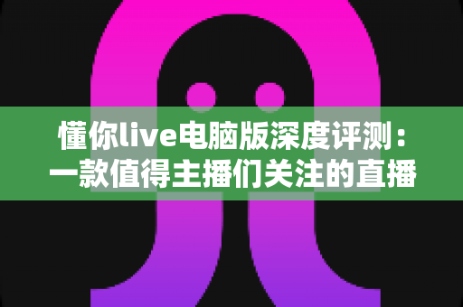 懂你live电脑版深度评测:一款值得主播们关注的直播工具吗?全面解析功能、性能与使用体验 懂你live电脑版深度评测:一款值得主播们关注的直播工具吗?全面解析功能、性能与使用体验