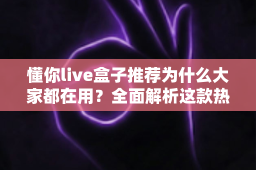 懂你live盒子推荐为什么大家都在用？全面解析这款热门直播盒子的魅力与选购指南