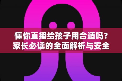 懂你直播给孩子用合适吗？家长必读的全面解析与安全使用指南