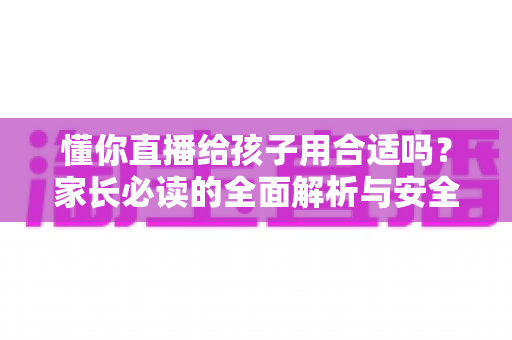 懂你直播给孩子用合适吗？家长必读的全面解析与安全使用指南