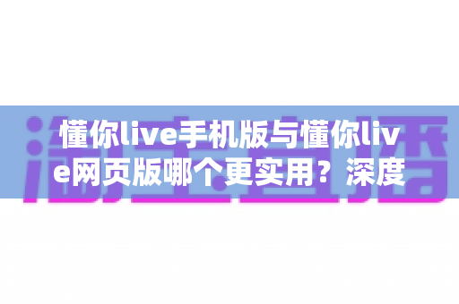 懂你live手机版与懂你live网页版哪个更实用？深度对比测评帮你找到最适合的使用方式