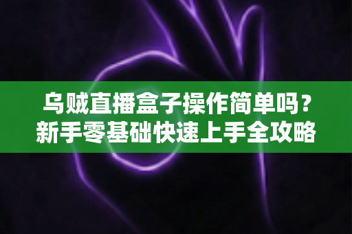 乌贼直播盒子操作简单吗？新手零基础快速上手全攻略与使用体验深度解析