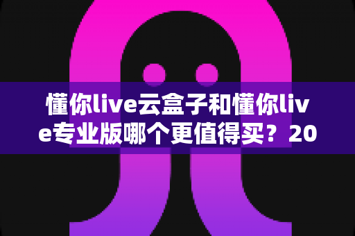 懂你live云盒子和懂你live专业版哪个更值得买?2025年最全选购指南与深度对比解析 懂你live云盒子和懂你live专业版哪个更值得买?2025年最全选购指南与深度对比解析