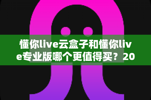 懂你live云盒子和懂你live专业版哪个更值得买？2025年最全选购指南与深度对比解析