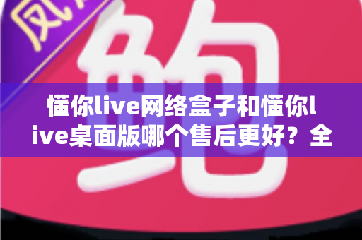 懂你live网络盒子和懂你live桌面版哪个售后更好?全方位售后对比解析,助你选购不踩坑 懂你live网络盒子和懂你live桌面版哪个售后更好?全方位售后对比解析,助你选购不踩坑