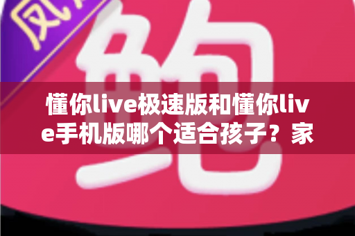 懂你live极速版和懂你live手机版哪个适合孩子?家长必读的全方位选择指南 懂你live极速版和懂你live手机版哪个适合孩子?家长必读的全方位选择指南