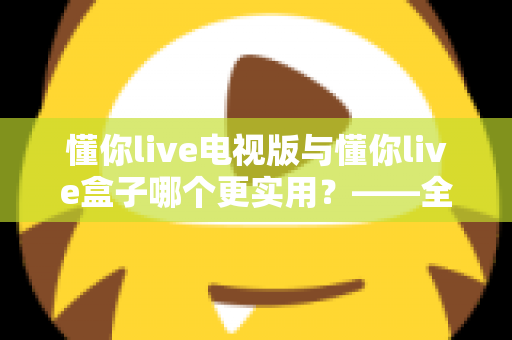 懂你live电视版与懂你live盒子哪个更实用?——全面对比分析与选购指南 懂你live电视版与懂你live盒子哪个更实用?——全面对比分析与选购指南