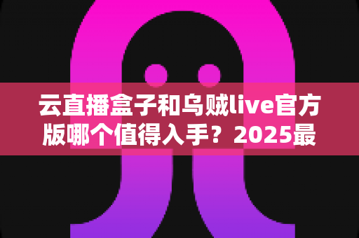 云直播盒子和乌贼live官方版哪个值得入手?2025最全对比测评与选购指南 云直播盒子和乌贼live官方版哪个值得入手?2025最全对比测评与选购指南