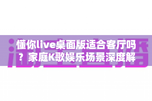 懂你live桌面版适合客厅吗？家庭K歌娱乐场景深度解析与实用指南