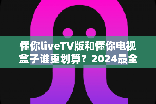懂你liveTV版和懂你电视盒子谁更划算?2024最全性价比对比选购指南 懂你liveTV版和懂你电视盒子谁更划算?2024最全性价比对比选购指南