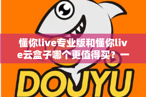 懂你live专业版和懂你live云盒子哪个更值得买？一篇讲透的深度选购指南，帮你省钱不踩坑