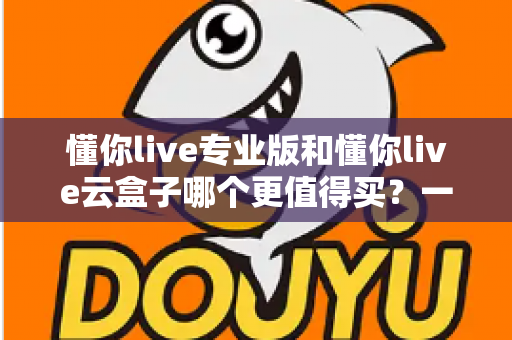 懂你live专业版和懂你live云盒子哪个更值得买？一篇讲透的深度选购指南，帮你省钱不踩坑