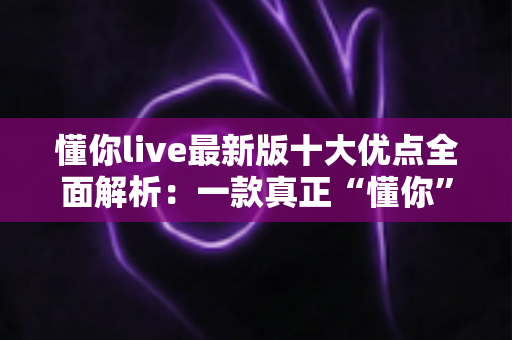 懂你live最新版十大优点全面解析：一款真正“懂你”的直播神器值得拥有吗？