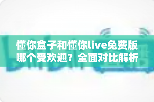 懂你盒子和懂你live免费版哪个受欢迎?全面对比解析助你轻松选择 懂你盒子和懂你live免费版哪个受欢迎?全面对比解析助你轻松选择