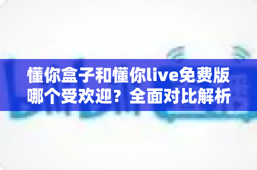 懂你盒子和懂你live免费版哪个受欢迎?全面对比解析助你轻松选择 懂你盒子和懂你live免费版哪个受欢迎?全面对比解析助你轻松选择