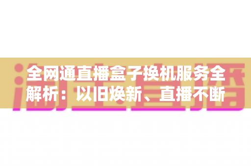 全网通直播盒子换机服务全解析:以旧焕新、直播不断联的省心之选 全网通直播盒子换机服务全解析:以旧焕新、直播不断联的省心之选