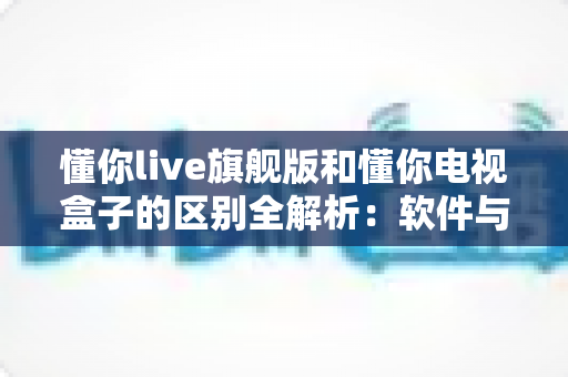 懂你live旗舰版和懂你电视盒子的区别全解析:软件与硬件之争,看完这篇再决定买哪个 懂你live旗舰版和懂你电视盒子的区别全解析:软件与硬件之争,看完这篇再决定买哪个