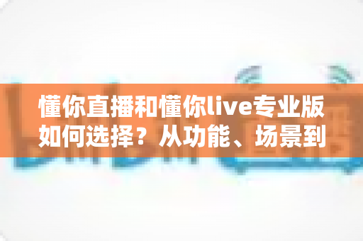 懂你直播和懂你live专业版如何选择?从功能、场景到预算的全方位选购指南 懂你直播和懂你live专业版如何选择?从功能、场景到预算的全方位选购指南
