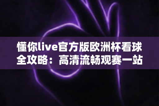 懂你live官方版欧洲杯看球全攻略:高清流畅观赛一站式体验指南 懂你live官方版欧洲杯看球全攻略:高清流畅观赛一站式体验指南