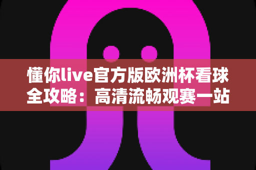 懂你live官方版欧洲杯看球全攻略:高清流畅观赛一站式体验指南 懂你live官方版欧洲杯看球全攻略:高清流畅观赛一站式体验指南