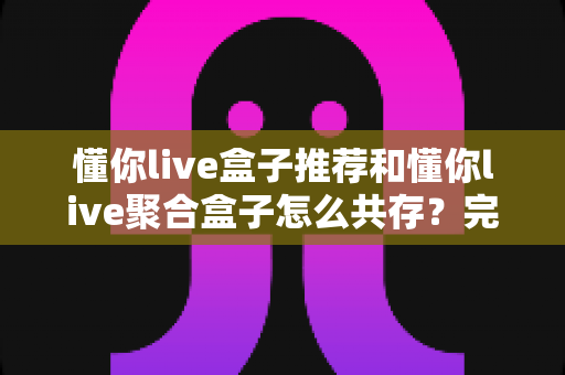 懂你live盒子推荐和懂你live聚合盒子怎么共存?完整安装配置与兼容性实用指南 懂你live盒子推荐和懂你live聚合盒子怎么共存?完整安装配置与兼容性实用指南