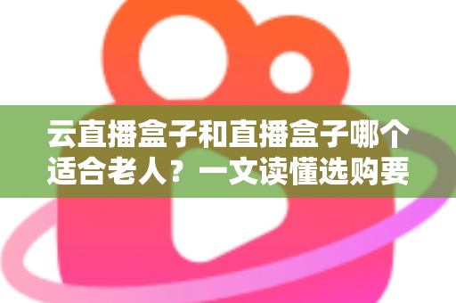 云直播盒子和直播盒子哪个适合老人？一文读懂选购要点，让长辈看电视更省心