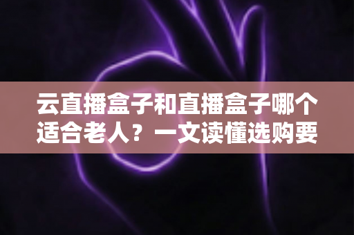 云直播盒子和直播盒子哪个适合老人？一文读懂选购要点，让长辈看电视更省心