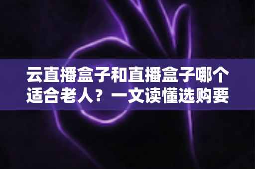 云直播盒子和直播盒子哪个适合老人？一文读懂选购要点，让长辈看电视更省心