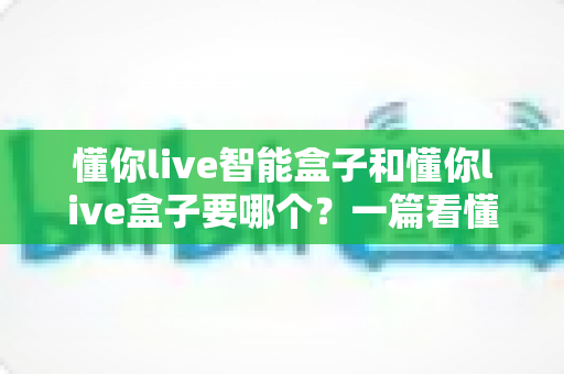 懂你live智能盒子和懂你live盒子要哪个？一篇看懂差异的深度选购指南