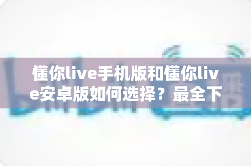 懂你live手机版和懂你live安卓版如何选择?最全下载使用指南与版本对比详解 懂你live手机版和懂你live安卓版如何选择?最全下载使用指南与版本对比详解