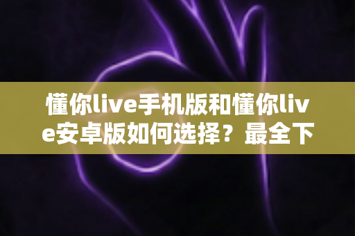 懂你live手机版和懂你live安卓版如何选择?最全下载使用指南与版本对比详解 懂你live手机版和懂你live安卓版如何选择?最全下载使用指南与版本对比详解