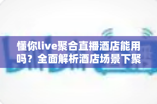 懂你live聚合直播酒店能用吗?全面解析酒店场景下聚合直播软件的使用体验与实操指南 懂你live聚合直播酒店能用吗?全面解析酒店场景下聚合直播软件的使用体验与实操指南