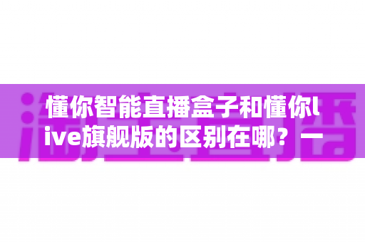 懂你智能直播盒子和懂你live旗舰版的区别在哪？一篇帮你选对设备的深度解析指南