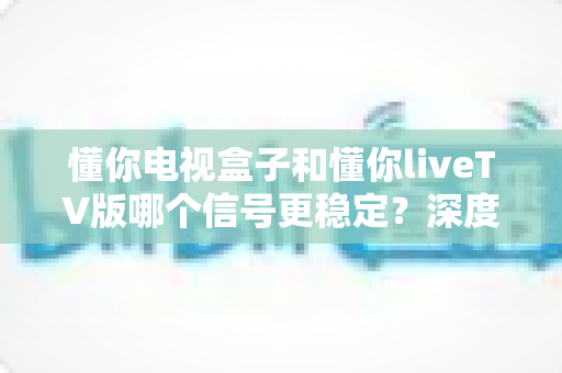懂你电视盒子和懂你liveTV版哪个信号更稳定？深度对比解析与实用选购指南