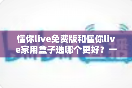 懂你live免费版和懂你live家用盒子选哪个更好?一文读懂两大版本差异,选对不踩坑 懂你live免费版和懂你live家用盒子选哪个更好?一文读懂两大版本差异,选对不踩坑