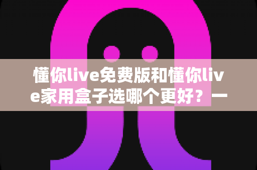 懂你live免费版和懂你live家用盒子选哪个更好?一文读懂两大版本差异,选对不踩坑 懂你live免费版和懂你live家用盒子选哪个更好?一文读懂两大版本差异,选对不踩坑