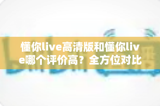 懂你live高清版和懂你live哪个评价高？全方位对比解析，帮你选对最适合自己的版本