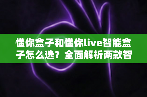懂你盒子和懂你live智能盒子怎么选？全面解析两款智能电视盒子的选购指南与实用建议