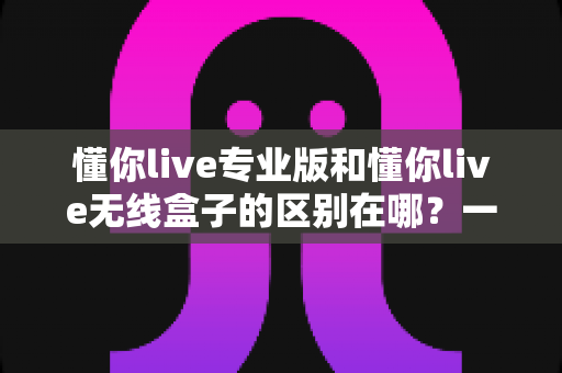 懂你live专业版和懂你live无线盒子的区别在哪？一文读懂两款直播神器的核心差异与选购指南