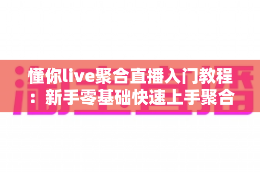 懂你live聚合直播入门教程：新手零基础快速上手聚合直播的完整实战指南
