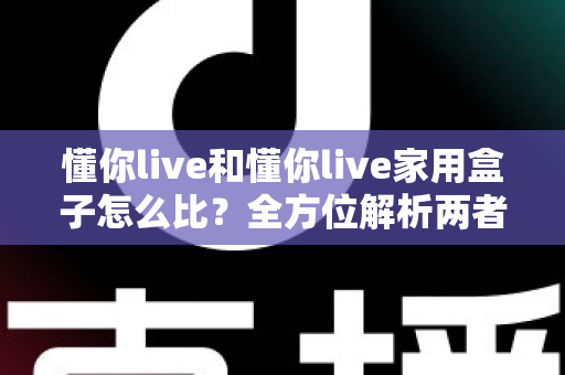懂你live和懂你live家用盒子怎么比？全方位解析两者差异，帮你选出最合适的居家观影方案