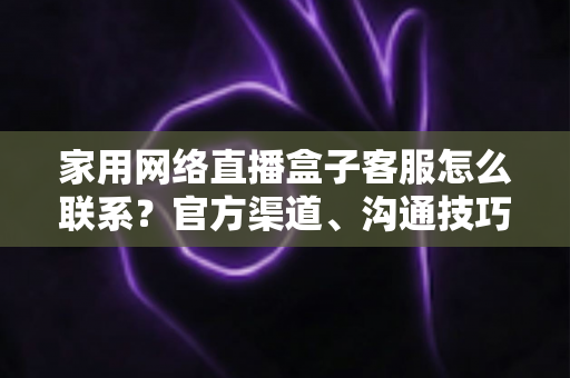 家用网络直播盒子客服怎么联系?官方渠道、沟通技巧与避坑指南全解析 家用网络直播盒子客服怎么联系?官方渠道、沟通技巧与避坑指南全解析