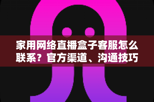 家用网络直播盒子客服怎么联系?官方渠道、沟通技巧与避坑指南全解析 家用网络直播盒子客服怎么联系?官方渠道、沟通技巧与避坑指南全解析