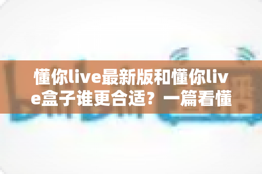 懂你live最新版和懂你live盒子谁更合适?一篇看懂两种版本差异的深度选购指南 懂你live最新版和懂你live盒子谁更合适?一篇看懂两种版本差异的深度选购指南