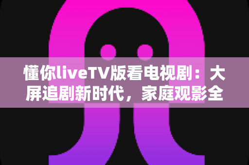 懂你liveTV版看电视剧：大屏追剧新时代，家庭观影全攻略
