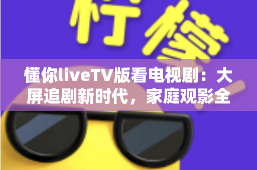 懂你liveTV版看电视剧：大屏追剧新时代，家庭观影全攻略