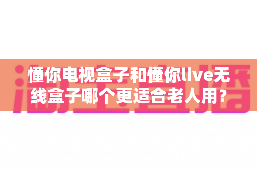 懂你电视盒子和懂你live无线盒子哪个更适合老人用？长辈观影设备选购全攻略