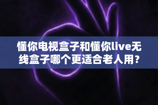 懂你电视盒子和懂你live无线盒子哪个更适合老人用？长辈观影设备选购全攻略